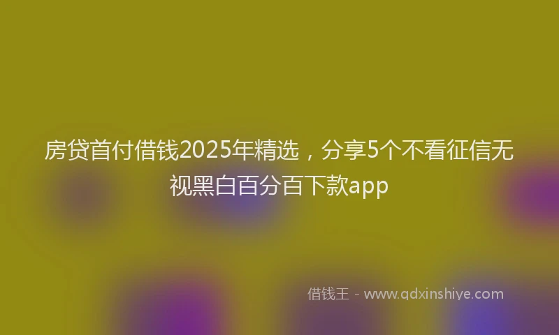 房贷首付借钱2025年精选，分享5个不看征信无视黑白百分百下款app