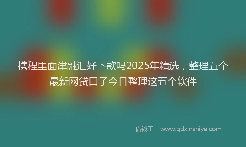携程里面津融汇好下款吗2025年精选，整理五个最新网贷口子今日整理这五个软件