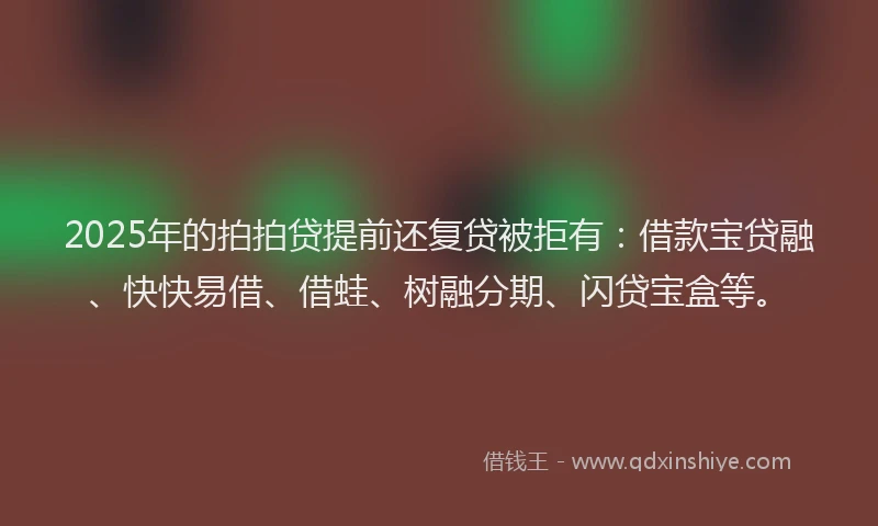 2025年的拍拍贷提前还复贷被拒有：借款宝贷融、快快易借、借蛙、树融分期、闪贷宝盒等。