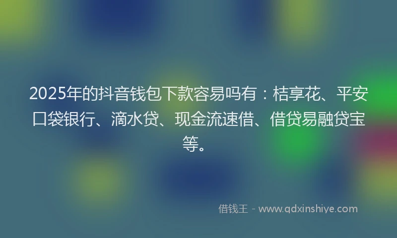 2025年的抖音钱包下款容易吗有：桔享花、平安口袋银行、滴水贷、现金流速借、借贷易融贷宝等。