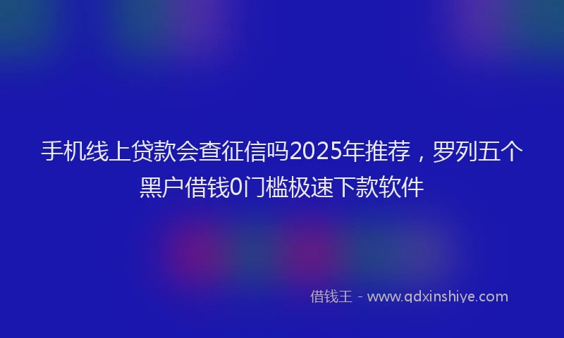 手机线上贷款会查征信吗2025年推荐，罗列五个黑户借钱0门槛极速下款软件