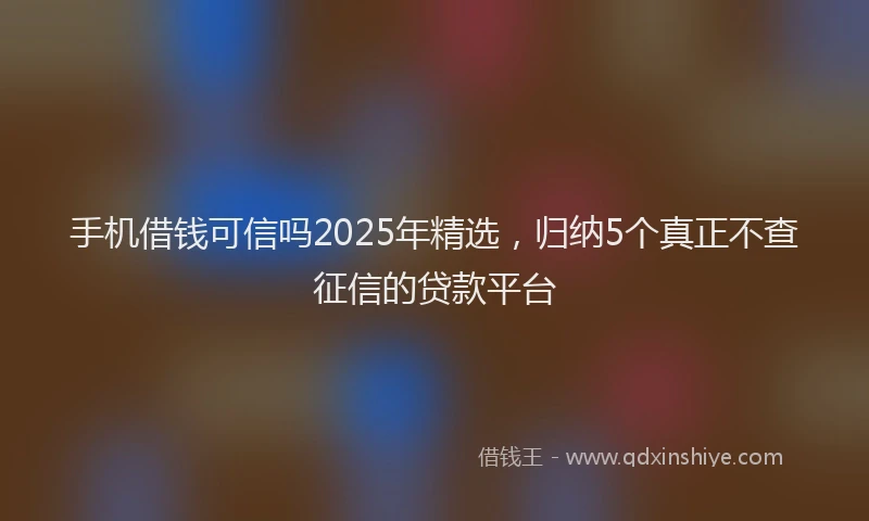 手机借钱可信吗2025年精选，归纳5个真正不查征信的贷款平台