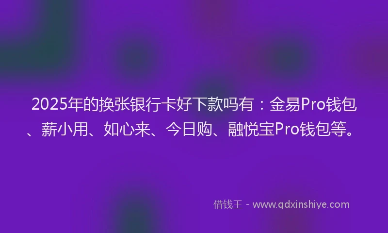 2025年的换张银行卡好下款吗有：金易Pro钱包、薪小用、如心来、今日购、融悦宝Pro钱包等。