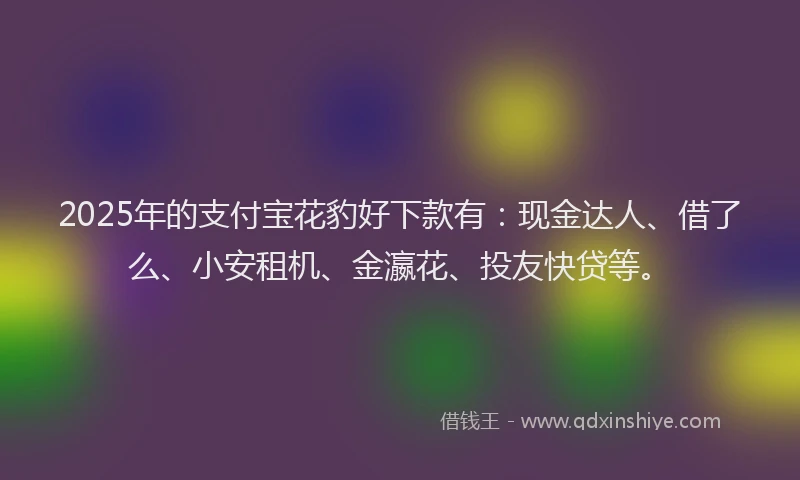 2025年的支付宝花豹好下款有：现金达人、借了么、小安租机、金瀛花、投友快贷等。