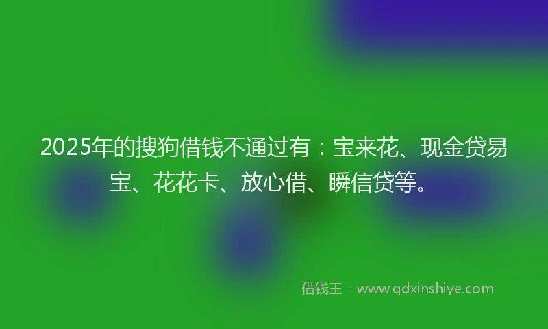 2025年的搜狗借钱不通过有：宝来花、现金贷易宝、花花卡、放心借、瞬信贷等。
