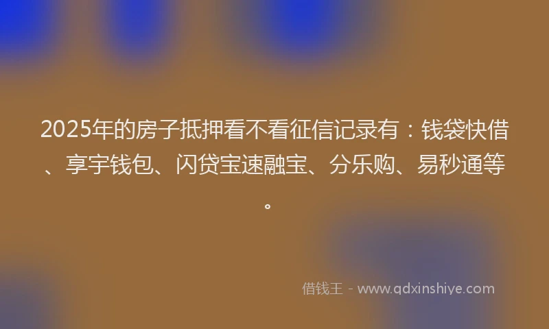 2025年的房子抵押看不看征信记录有：钱袋快借、享宇钱包、闪贷宝速融宝、分乐购、易秒通等。
