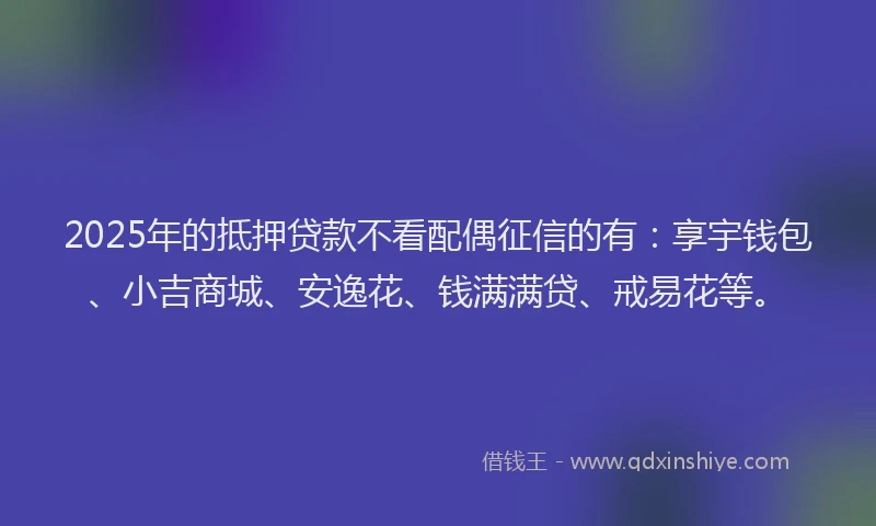 2025年的抵押贷款不看配偶征信的有：享宇钱包、小吉商城、安逸花、钱满满贷、戒易花等。