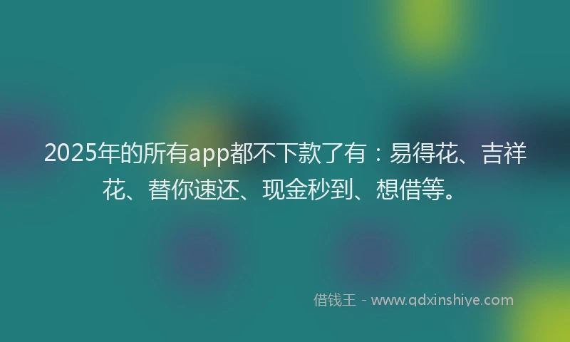 2025年的所有app都不下款了有：易得花、吉祥花、替你速还、现金秒到、想借等。