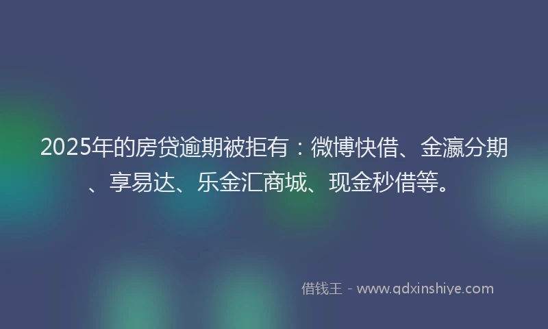 2025年的房贷逾期被拒有：微博快借、金瀛分期、享易达、乐金汇商城、现金秒借等。
