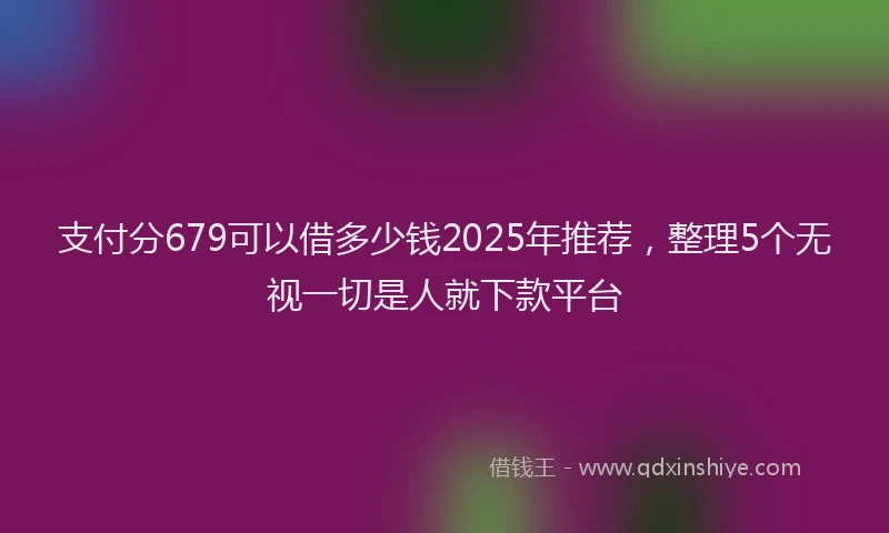 支付分679可以借多少钱2025年推荐，整理5个无视一切是人就下款平台