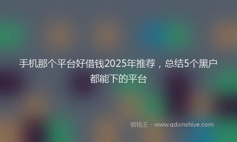 手机那个平台好借钱2025年推荐，总结5个黑户都能下的平台