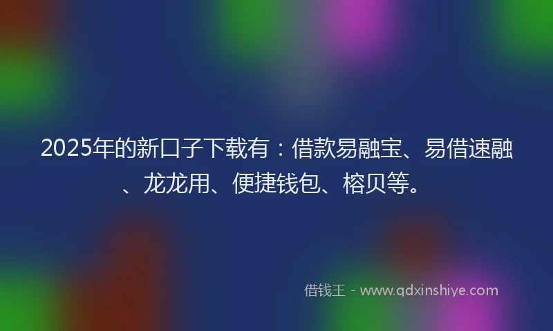 2025年的新口子下载有：借款易融宝、易借速融、龙龙用、便捷钱包、榕贝等。