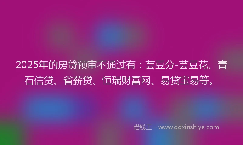 2025年的房贷预审不通过有：芸豆分-芸豆花、青石信贷、省薪贷、恒瑞财富网、易贷宝易等。