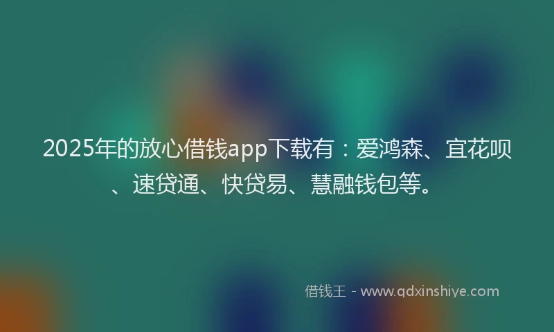 2025年的放心借钱app下载有：爱鸿森、宜花呗、速贷通、快贷易、慧融钱包等。