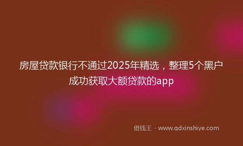 房屋贷款银行不通过2025年精选，整理5个黑户成功获取大额贷款的app
