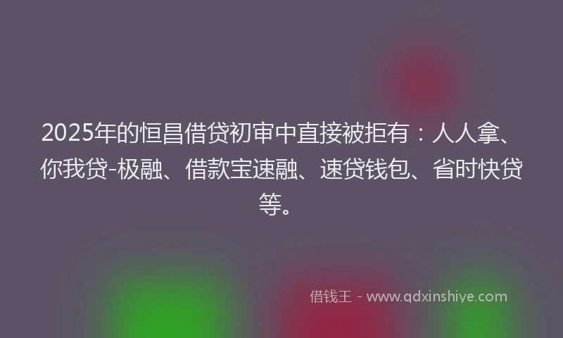 2025年的恒昌借贷初审中直接被拒有：人人拿、你我贷-极融、借款宝速融、速贷钱包、省时快贷等。