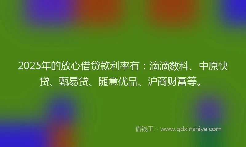 2025年的放心借贷款利率有：滴滴数科、中原快贷、甄易贷、随意优品、沪商财富等。