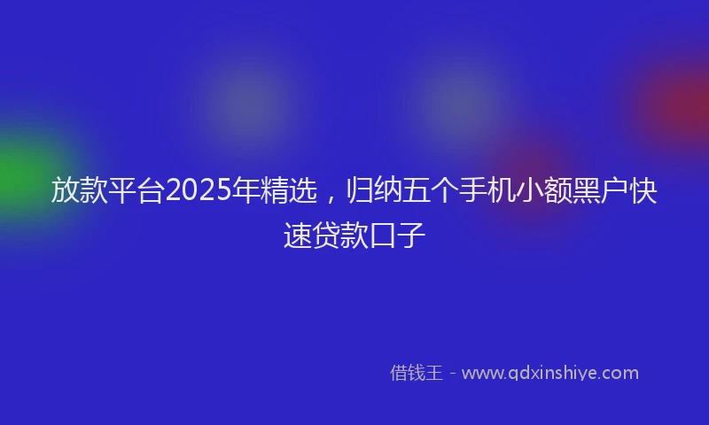 放款平台2025年精选，归纳五个手机小额黑户快速贷款口子