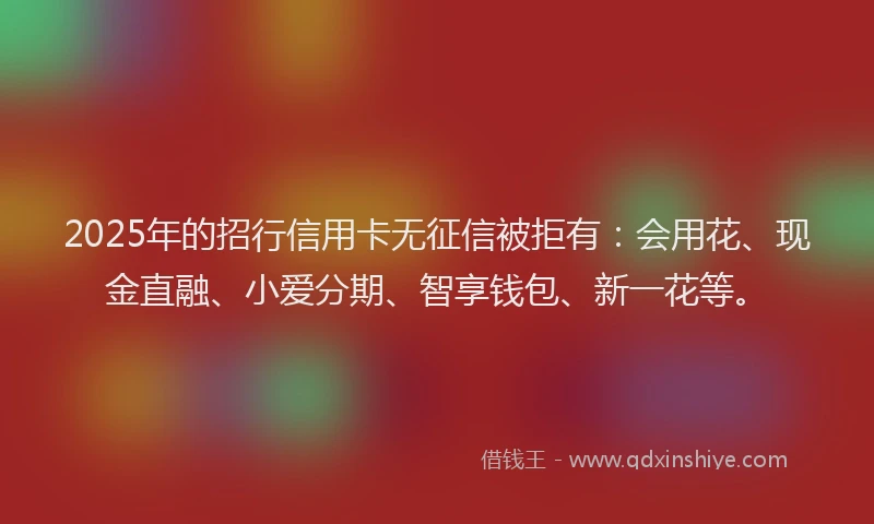2025年的招行信用卡无征信被拒有：会用花、现金直融、小爱分期、智享钱包、新一花等。