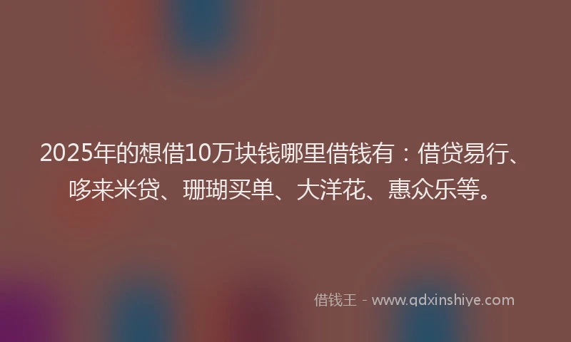 2025年的想借10万块钱哪里借钱有：借贷易行、哆来米贷、珊瑚买单、大洋花、惠众乐等。