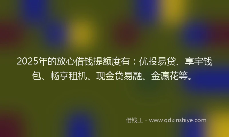 2025年的放心借钱提额度有：优投易贷、享宇钱包、畅享租机、现金贷易融、金瀛花等。