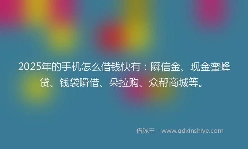 2025年的手机怎么借钱快有：瞬信金、现金蜜蜂贷、钱袋瞬借、朵拉购、众帮商城等。