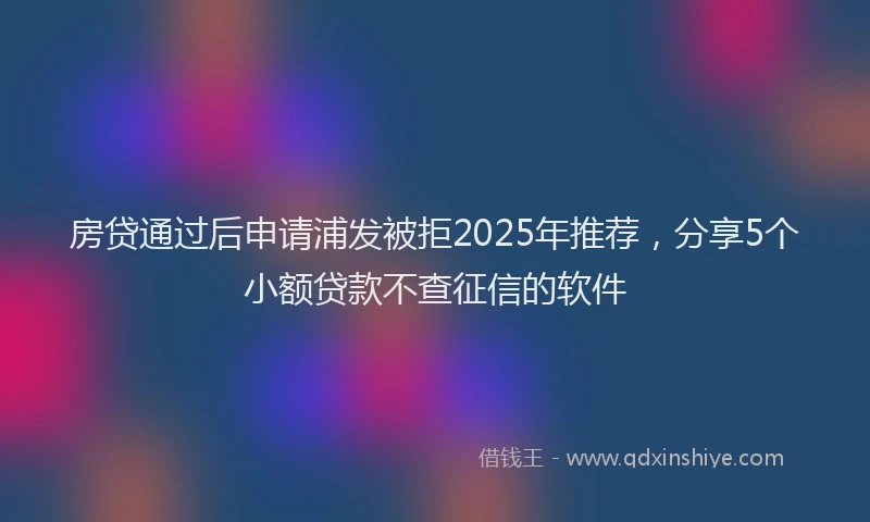 房贷通过后申请浦发被拒2025年推荐，分享5个小额贷款不查征信的软件