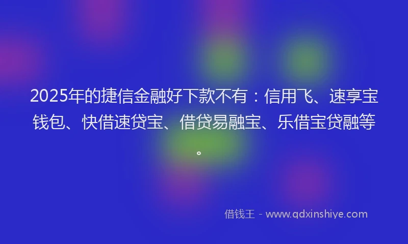 2025年的捷信金融好下款不有：信用飞、速享宝钱包、快借速贷宝、借贷易融宝、乐借宝贷融等。