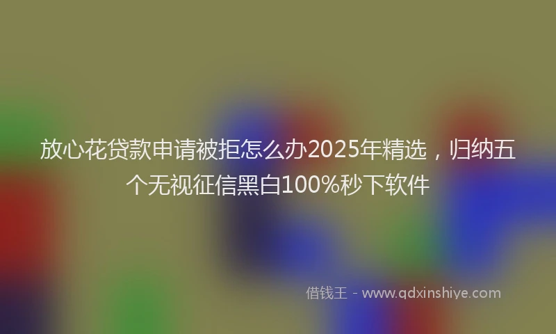 放心花贷款申请被拒怎么办2025年精选，归纳五个无视征信黑白100%秒下软件
