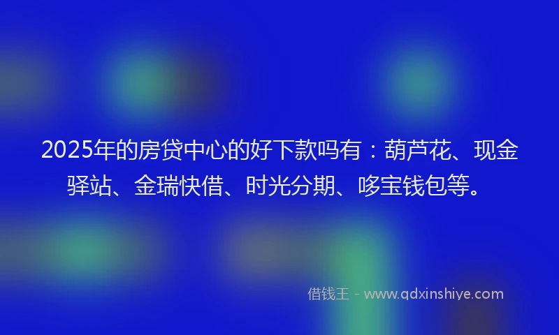 2025年的房贷中心的好下款吗有：葫芦花、现金驿站、金瑞快借、时光分期、哆宝钱包等。