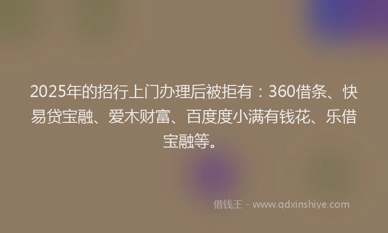 2025年的招行上门办理后被拒有：360借条、快易贷宝融、爱木财富、百度度小满有钱花、乐借宝融等。