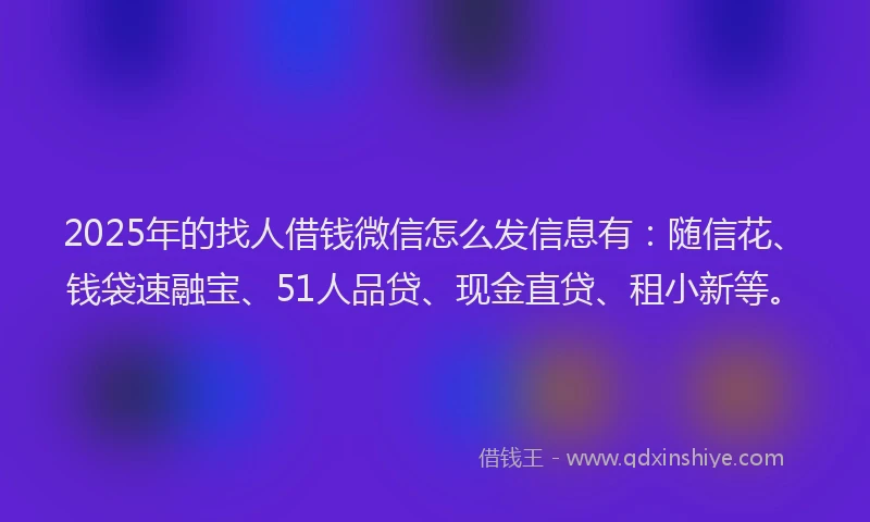 2025年的找人借钱微信怎么发信息有：随信花、钱袋速融宝、51人品贷、现金直贷、租小新等。
