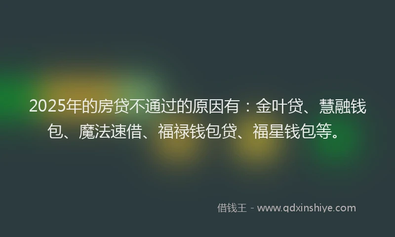 2025年的房贷不通过的原因有：金叶贷、慧融钱包、魔法速借、福禄钱包贷、福星钱包等。
