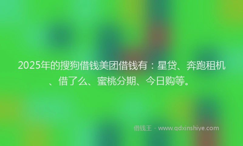 2025年的搜狗借钱美团借钱有：星贷、奔跑租机、借了么、蜜桃分期、今日购等。