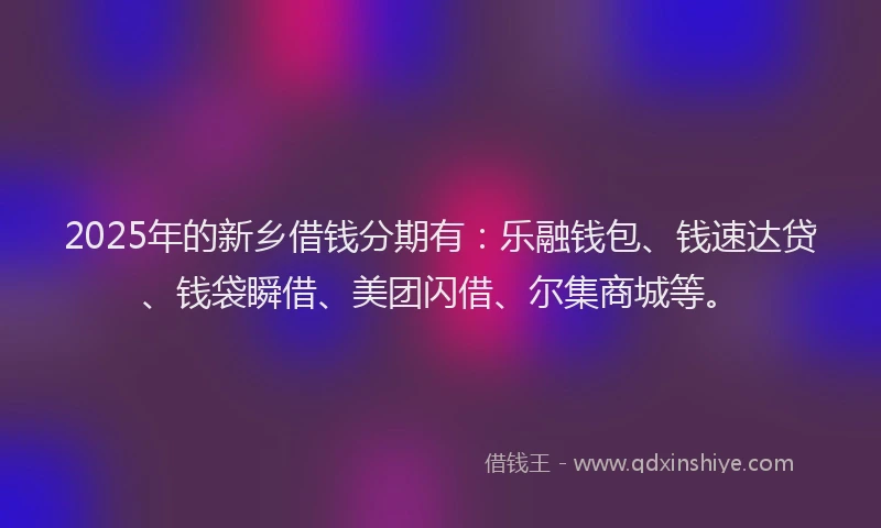 2025年的新乡借钱分期有：乐融钱包、钱速达贷、钱袋瞬借、美团闪借、尔集商城等。