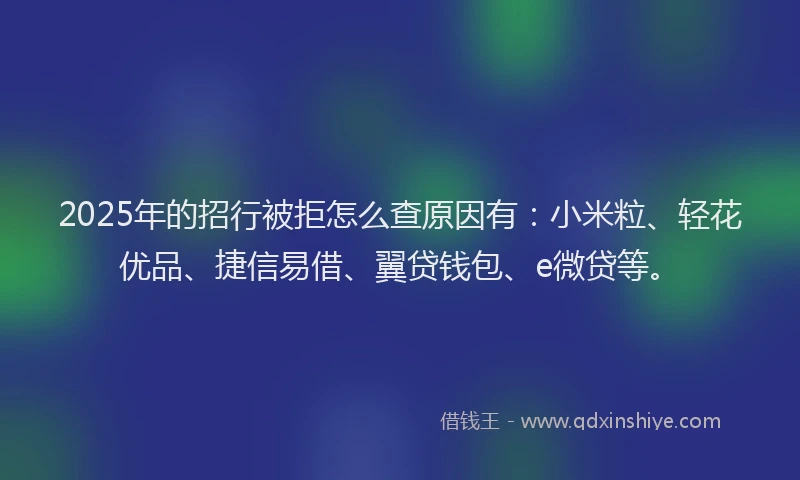 2025年的招行被拒怎么查原因有：小米粒、轻花优品、捷信易借、翼贷钱包、e微贷等。