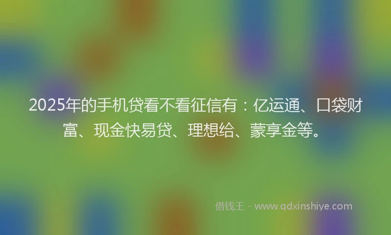 2025年的手机贷看不看征信有：亿运通、口袋财富、现金快易贷、理想给、蒙享金等。