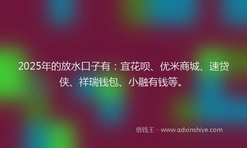 2025年的放水口子有：宜花呗、优米商城、速贷侠、祥瑞钱包、小融有钱等。
