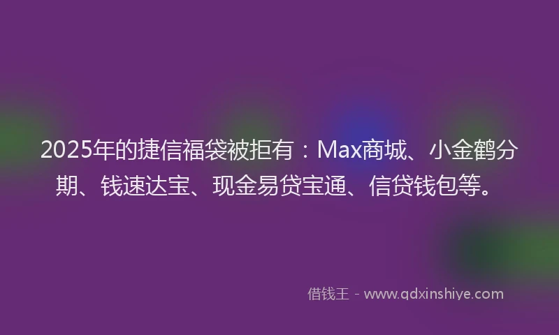 2025年的捷信福袋被拒有：Max商城、小金鹤分期、钱速达宝、现金易贷宝通、信贷钱包等。