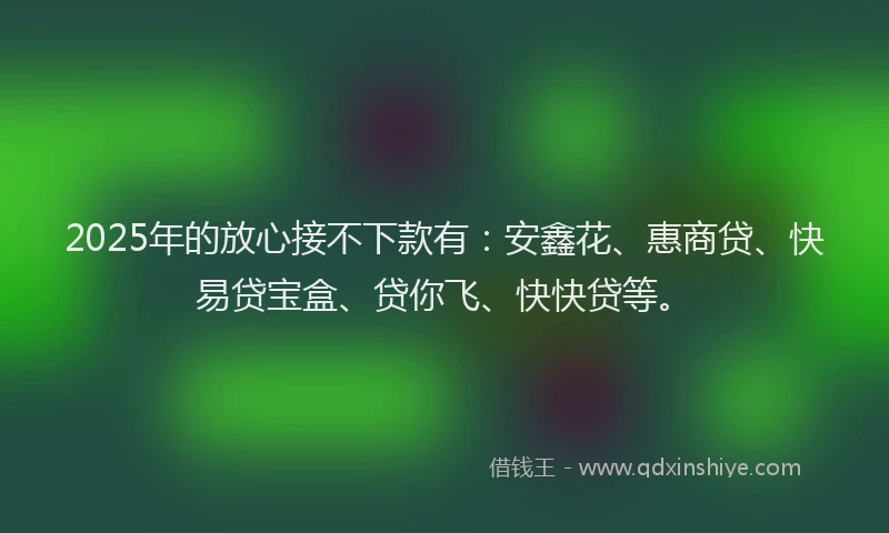 2025年的放心接不下款有：安鑫花、惠商贷、快易贷宝盒、贷你飞、快快贷等。