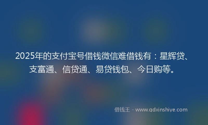 2025年的支付宝号借钱微信难借钱有：星辉贷、支富通、信贷通、易贷钱包、今日购等。