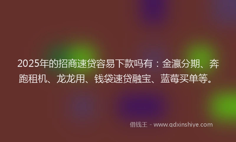 2025年的招商速贷容易下款吗有：金瀛分期、奔跑租机、龙龙用、钱袋速贷融宝、蓝莓买单等。