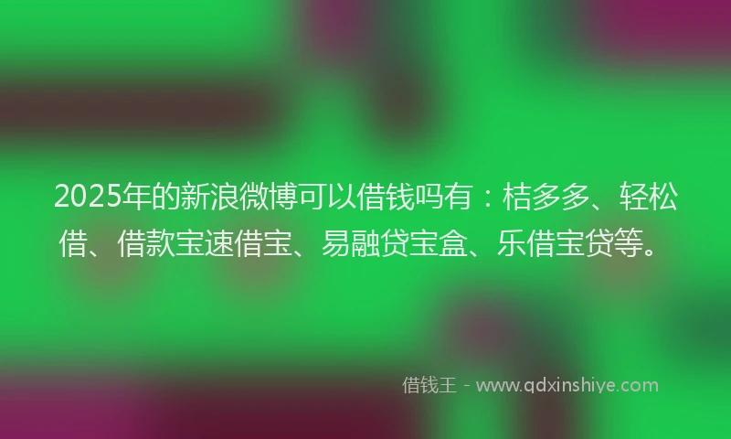 2025年的新浪微博可以借钱吗有：桔多多、轻松借、借款宝速借宝、易融贷宝盒、乐借宝贷等。