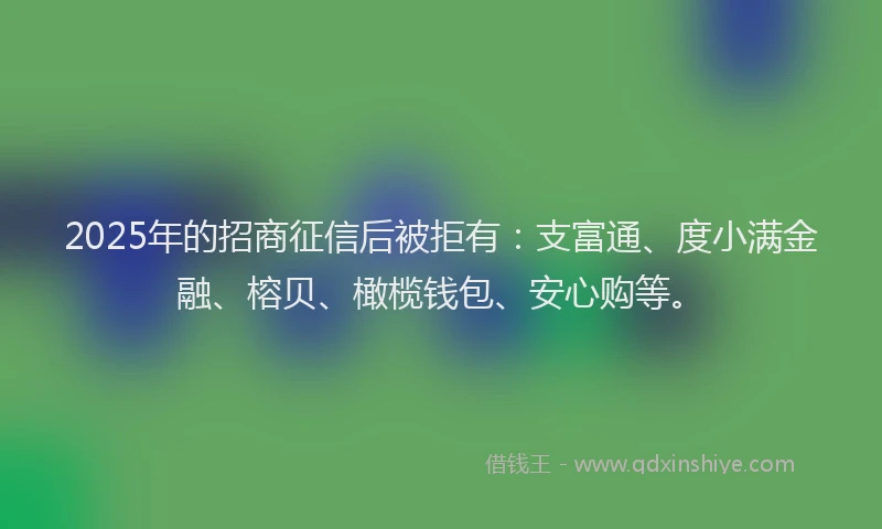 2025年的招商征信后被拒有：支富通、度小满金融、榕贝、橄榄钱包、安心购等。
