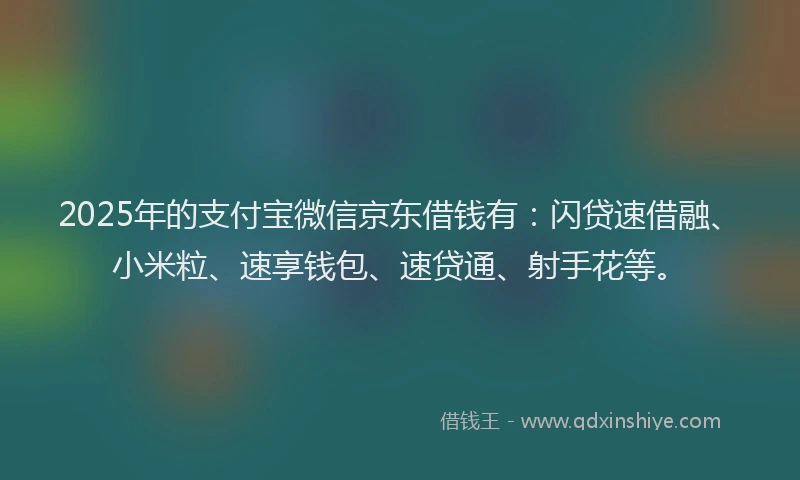 2025年的支付宝微信京东借钱有：闪贷速借融、小米粒、速享钱包、速贷通、射手花等。