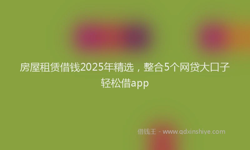 房屋租赁借钱2025年精选，整合5个网贷大口子轻松借app