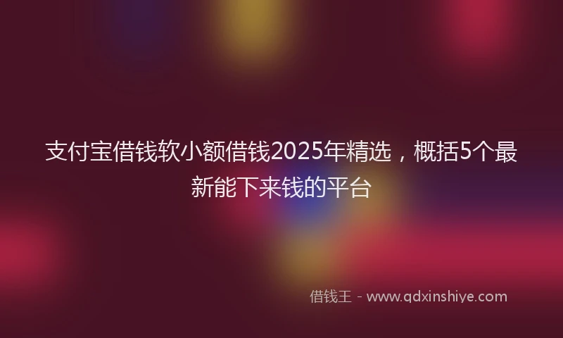 支付宝借钱软小额借钱2025年精选，概括5个最新能下来钱的平台