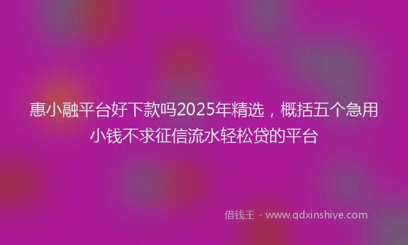惠小融平台好下款吗2025年精选，概括五个急用小钱不求征信流水轻松贷的平台
