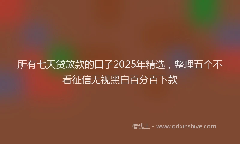 所有七天贷放款的口子2025年精选，整理五个不看征信无视黑白百分百下款