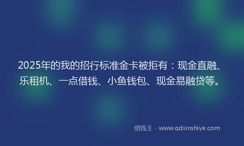 2025年的我的招行标准金卡被拒有：现金直融、乐租机、一点借钱、小鱼钱包、现金易融贷等。